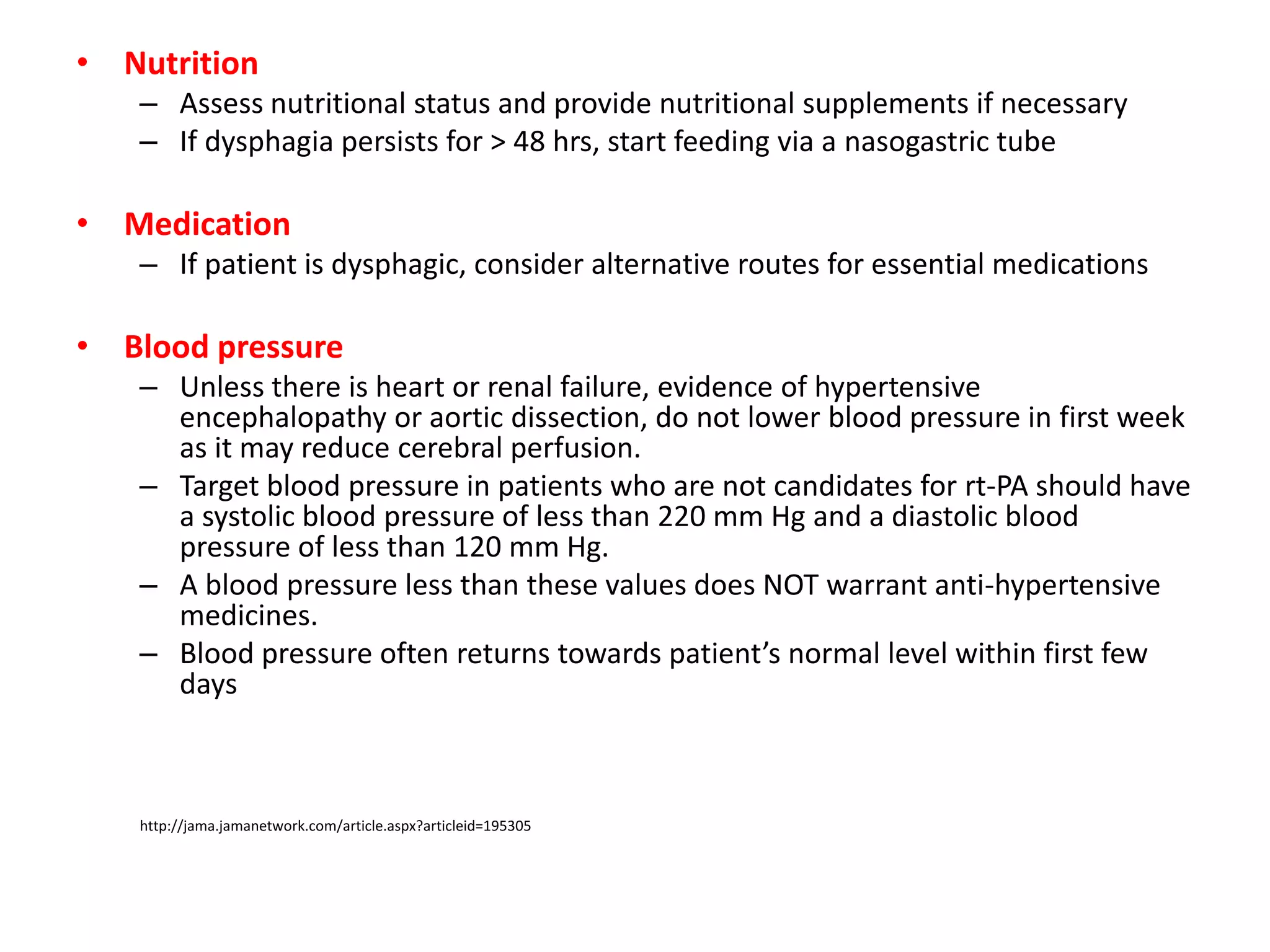 • Nutrition
– Assess nutritional status and provide nutritional supplements if necessary
– If dysphagia persists for > 48 hrs, start feeding via a nasogastric tube
• Medication
– If patient is dysphagic, consider alternative routes for essential medications
• Blood pressure
– Unless there is heart or renal failure, evidence of hypertensive
encephalopathy or aortic dissection, do not lower blood pressure in first week
as it may reduce cerebral perfusion.
– Target blood pressure in patients who are not candidates for rt-PA should have
a systolic blood pressure of less than 220 mm Hg and a diastolic blood
pressure of less than 120 mm Hg.
– A blood pressure less than these values does NOT warrant anti-hypertensive
medicines.
– Blood pressure often returns towards patient’s normal level within first few
days
http://jama.jamanetwork.com/article.aspx?articleid=195305
 