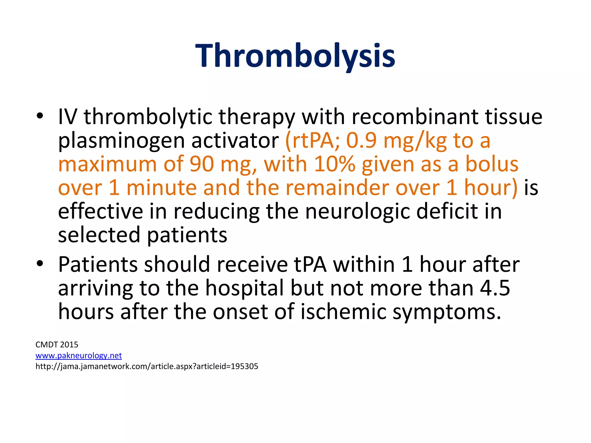 Thrombolysis
• IV thrombolytic therapy with recombinant tissue
plasminogen activator (rtPA; 0.9 mg/kg to a
maximum of 90 mg, with 10% given as a bolus
over 1 minute and the remainder over 1 hour) is
effective in reducing the neurologic deficit in
selected patients
• Patients should receive tPA within 1 hour after
arriving to the hospital but not more than 4.5
hours after the onset of ischemic symptoms.
CMDT 2015
www.pakneurology.net
http://jama.jamanetwork.com/article.aspx?articleid=195305
 