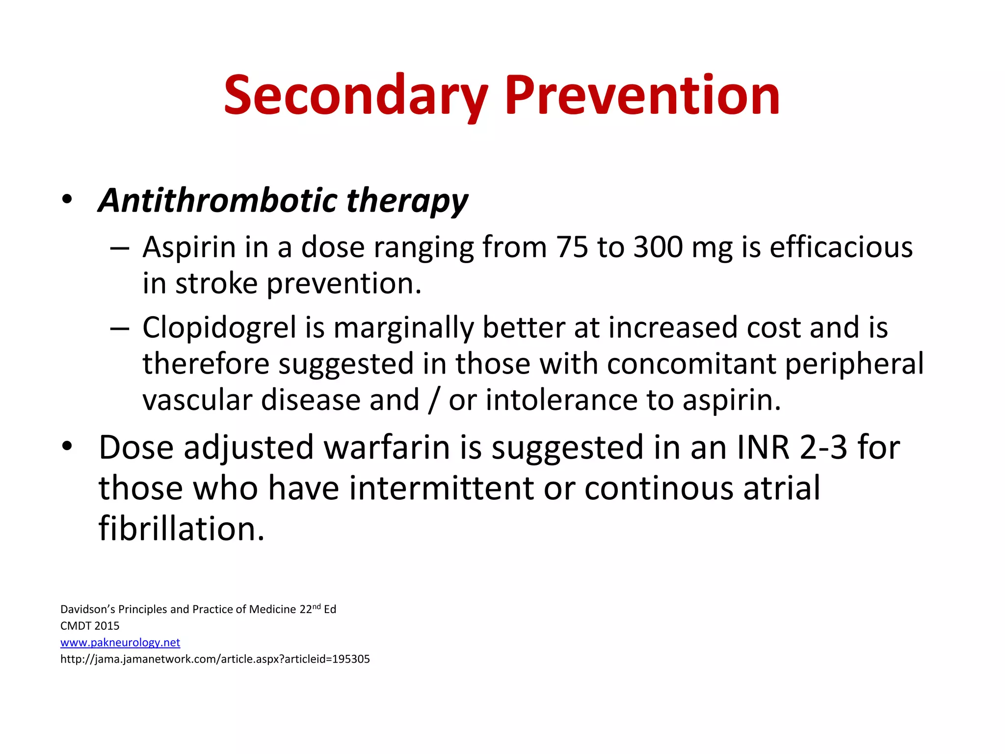 Secondary Prevention
• Antithrombotic therapy
– Aspirin in a dose ranging from 75 to 300 mg is efficacious
in stroke prevention.
– Clopidogrel is marginally better at increased cost and is
therefore suggested in those with concomitant peripheral
vascular disease and / or intolerance to aspirin.
• Dose adjusted warfarin is suggested in an INR 2-3 for
those who have intermittent or continous atrial
fibrillation.
Davidson’s Principles and Practice of Medicine 22nd Ed
CMDT 2015
www.pakneurology.net
http://jama.jamanetwork.com/article.aspx?articleid=195305
 