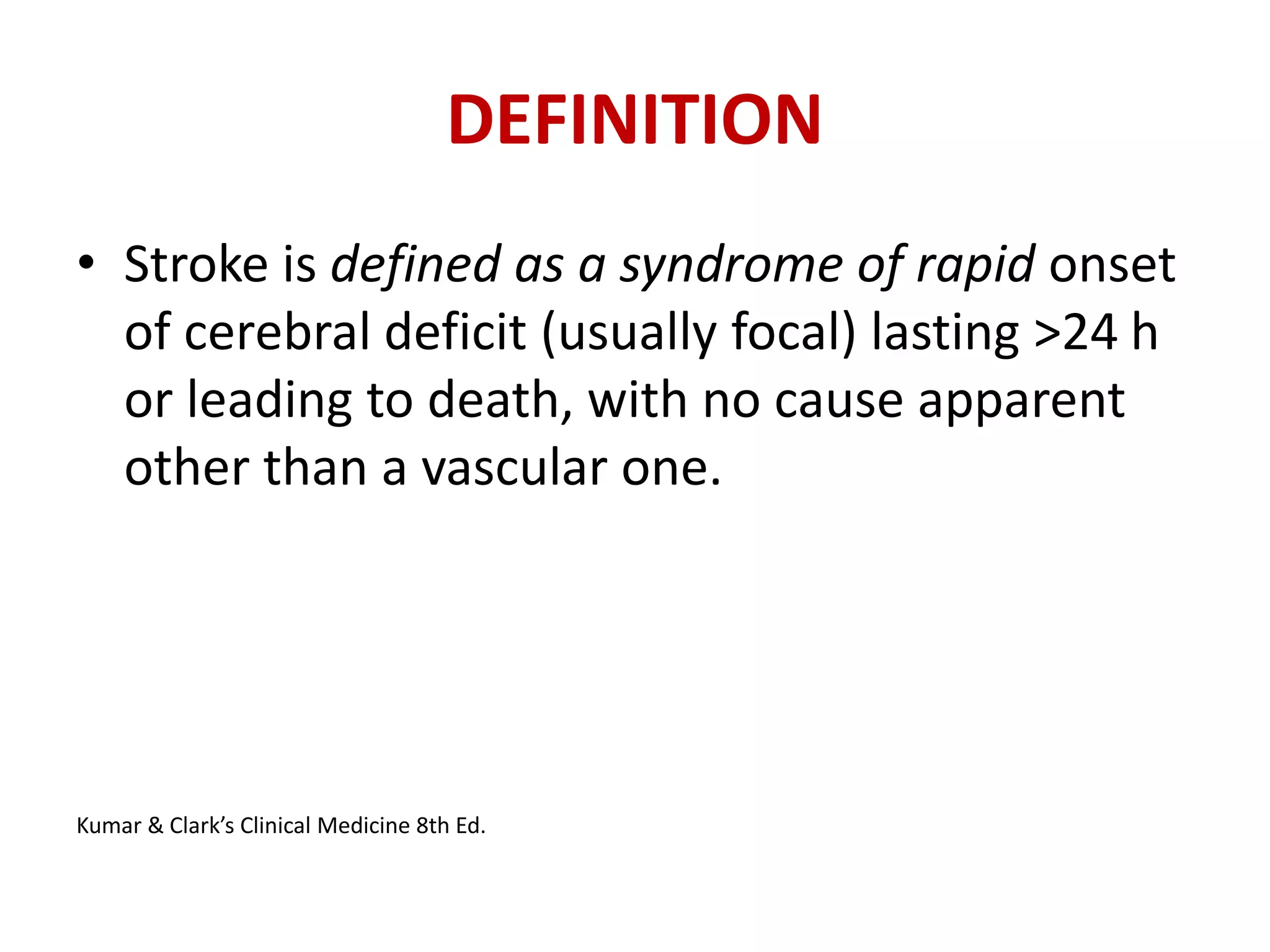 DEFINITION
• Stroke is defined as a syndrome of rapid onset
of cerebral deficit (usually focal) lasting >24 h
or leading to death, with no cause apparent
other than a vascular one.
Kumar & Clark’s Clinical Medicine 8th Ed.
 