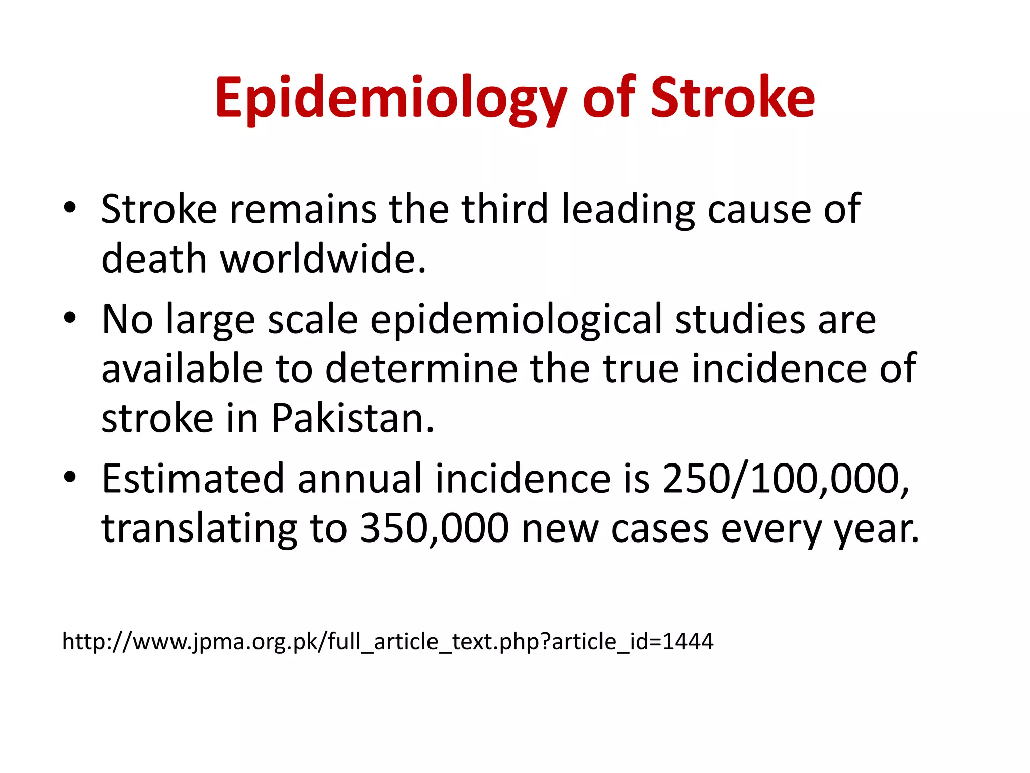 Epidemiology of Stroke
• Stroke remains the third leading cause of
death worldwide.
• No large scale epidemiological studies are
available to determine the true incidence of
stroke in Pakistan.
• Estimated annual incidence is 250/100,000,
translating to 350,000 new cases every year.
http://www.jpma.org.pk/full_article_text.php?article_id=1444
 