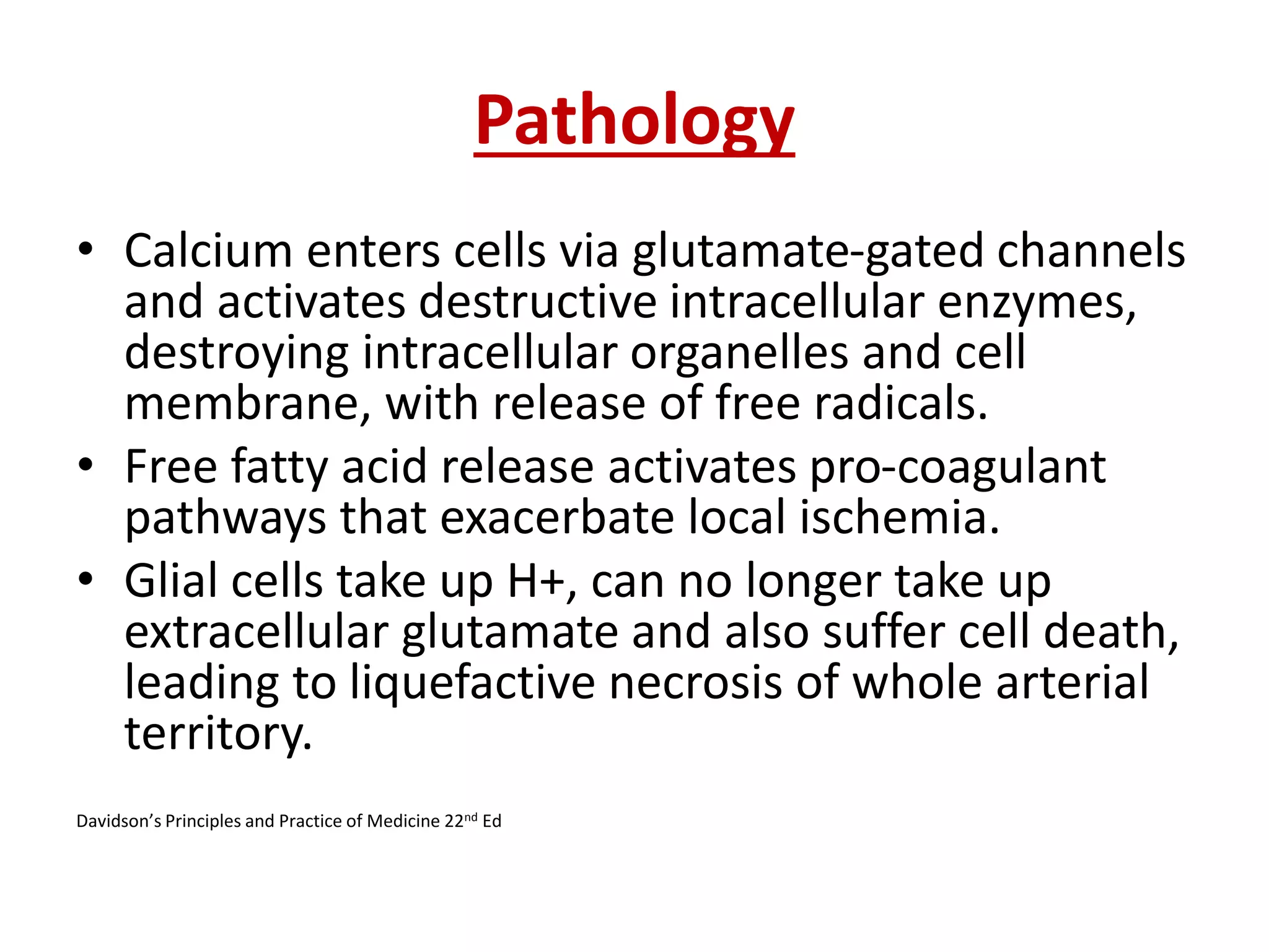 Pathology
• Calcium enters cells via glutamate-gated channels
and activates destructive intracellular enzymes,
destroying intracellular organelles and cell
membrane, with release of free radicals.
• Free fatty acid release activates pro-coagulant
pathways that exacerbate local ischemia.
• Glial cells take up H+, can no longer take up
extracellular glutamate and also suffer cell death,
leading to liquefactive necrosis of whole arterial
territory.
Davidson’s Principles and Practice of Medicine 22nd Ed
 