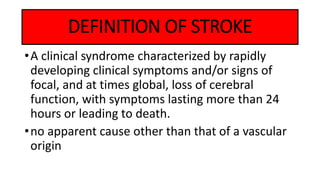 DEFINITION OF STROKE
•A clinical syndrome characterized by rapidly
developing clinical symptoms and/or signs of
focal, and at times global, loss of cerebral
function, with symptoms lasting more than 24
hours or leading to death.
•no apparent cause other than that of a vascular
origin
 