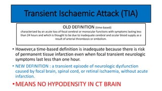 Transient Ischaemic Attack (TIA)
• However,a time-based definition is inadequate because there is risk
of permanent tissue infarction even when focal transient neurologic
symptoms last less than one hour.
• NEW DEFINITION : a transient episode of neurologic dysfunction
caused by focal brain, spinal cord, or retinal ischaemia, without acute
infarction.
•MEANS NO HYPODENSITY IN CT BRAIN
OLD DEFINITION (time-based)
characterized by an acute loss of focal cerebral or monocular functions with symptoms lasting less
than 24 hours and which is thought to be due to inadequate cerebral and ocular blood supply as a
result of arterial thrombosis or embolism.
 