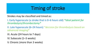 Timing of stroke
Strokes may be classified and timed as:
I. Early hyperacute (a stroke that is 0–6 hours old) *Ideal patient for
thrombolysis/thrombectomy*
II. Late hyperacute (6–24 hours) *decision for thrombolysis based on
advanced imaging*
III. Acute (24 hours to 7 days)
IV. Subacute (1–3 weeks)
V. Chronic (more than 3 weeks)
 