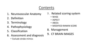 Contents
1. Neurovascular Anatomy
2. Definition
3. Terminology
4. Pathophysiology
5. Classification
6. Assessment and diagnosis
• Exclude stroke mimics
7. Related scoring system
• NIHSS
• ASPECT
• ABCD2
• MODIFIED RANKIN SCORE
8. Management
9. CT BRAIN IMAGES
 