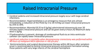 Raised Intracranial Pressure
• Cerebral oedema and increased intracranial pressure largely occur with large cerebral
infarctions.
• Recommendation: Hyperventilation is an emergency measure that acts almost
immediately; a reduction of the PCO2 by 5 to 10 mmHg can lower intracranial pressure
by 25% to 30%.
• Recommendation: Mannitol (0.25 to 0.5g/kg) administered intravenously over 20
minutes lowers intracranial pressure and can be given every 6 hours.42 Maximum daily
dose is 2g/kg
• If hydrocephalus is present, drainage of cerebrospinal fluid via an intra-ventricular
catheter can rapidly lower intracranial pressure
• significant reduction in mortality when decompressive craniectomy was performed within
48 hours of malignant MCA infarction in <60 y/o pts/ .
• Hemicraniectomy and surgical decompressive therapy within 48 hours after symptom
onset is recommended to control intracranial pressure and prevent herniation among
those patients with very large infarcts of the cerebral hemisphere
 