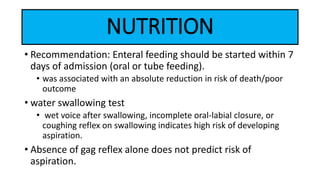 NUTRITION
• Recommendation: Enteral feeding should be started within 7
days of admission (oral or tube feeding).
• was associated with an absolute reduction in risk of death/poor
outcome
• water swallowing test
• wet voice after swallowing, incomplete oral-labial closure, or
coughing reflex on swallowing indicates high risk of developing
aspiration.
• Absence of gag reflex alone does not predict risk of
aspiration.
 