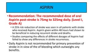 • Recommendation: The recommended dose of oral
Aspirin post-stroke is 75mg to 325mg daily. (Level I,
Grade A)
• A 25% risk reduction of stroke was seen in all patients with stroke
who received Aspirin. Aspirin given within 48 hours had shown to
be beneficial in reducing recurrent stroke and deaths.
• Studies comparing the effects of different dosages of Aspirin had
failed to show any differences in stroke recurrences.
• Daily Aspirin is not recommended for primary prevention of
stroke in in view of the of bleeding which outweighs any
benefits.
ASPIRIN
 