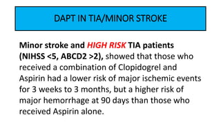 DAPT IN TIA/MINOR STROKE
Minor stroke and HIGH RISK TIA patients
(NIHSS <5, ABCD2 >2), showed that those who
received a combination of Clopidogrel and
Aspirin had a lower risk of major ischemic events
for 3 weeks to 3 months, but a higher risk of
major hemorrhage at 90 days than those who
received Aspirin alone.
 