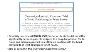 • Disability outcomes (RANKIN SCORE) after acute stroke did not differ
significantly between patients assigned to a lying-flat position for 24
hours and patients assigned to a sitting-up position with the head
elevated to at least 30 degrees for 24 hours.
*85% of patient in this study having ischemic stroke.*
 