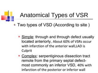 Anatomical Types of VSR
Two types of VSD (According to site )
Simple: through and through defect usually
located anteriorly, About 60% of VSRs occur
with infarction of the anterior wall,LAD is
Culprit
Complex: serpentiginous dissection tract
remote from the primary septal defect-
most commonly an inferior VSD, 40% with
infarction of the posterior or inferior wall
 