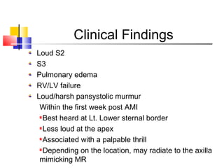Clinical Findings
Loud S2
S3
Pulmonary edema
RV/LV failure
Loud/harsh pansystolic murmur
Within the first week post AMI
Best heard at Lt. Lower sternal border
Less loud at the apex
Associated with a palpable thrill
Depending on the location, may radiate to the axilla
mimicking MR
 