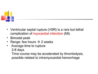 • Ventricular septal rupture (VSR) is a rare but lethal
complication of myocardial infarction (MI).
• Bimodal peak
• Range: few hours  2 weeks
• Average time to rupture
2-8 days
Time course may be accelerated by thrombolysis,
possible related to intramyocardial hemorrhage
 