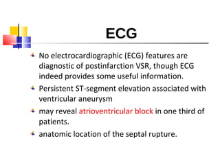 ECG
No electrocardiographic (ECG) features are
diagnostic of postinfarction VSR, though ECG
indeed provides some useful information.
Persistent ST-segment elevation associated with
ventricular aneurysm
may reveal atrioventricular block in one third of
patients.
anatomic location of the septal rupture.
 