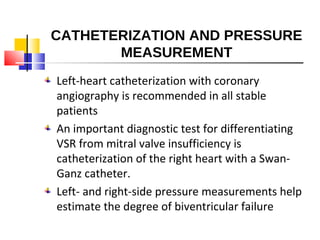 CATHETERIZATION AND PRESSURE
MEASUREMENT
Left-heart catheterization with coronary
angiography is recommended in all stable
patients
An important diagnostic test for differentiating
VSR from mitral valve insufficiency is
catheterization of the right heart with a Swan-
Ganz catheter.
Left- and right-side pressure measurements help
estimate the degree of biventricular failure
 