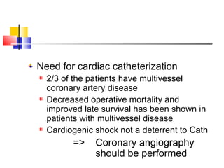 Need for cardiac catheterization
2/3 of the patients have multivessel
coronary artery disease
Decreased operative mortality and
improved late survival has been shown in
patients with multivessel disease
Cardiogenic shock not a deterrent to Cath
=> Coronary angiography
should be performed
 
