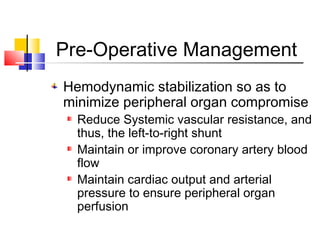 Pre-Operative Management
Hemodynamic stabilization so as to
minimize peripheral organ compromise
Reduce Systemic vascular resistance, and
thus, the left-to-right shunt
Maintain or improve coronary artery blood
flow
Maintain cardiac output and arterial
pressure to ensure peripheral organ
perfusion
 