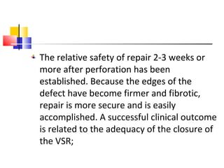 The relative safety of repair 2-3 weeks or
more after perforation has been
established. Because the edges of the
defect have become firmer and fibrotic,
repair is more secure and is easily
accomplished. A successful clinical outcome
is related to the adequacy of the closure of
the VSR;
 