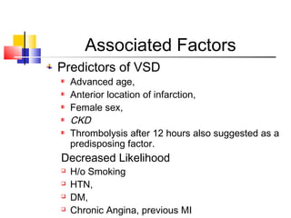 Associated Factors
Predictors of VSD
Advanced age,
Anterior location of infarction,
Female sex,
CKD
Thrombolysis after 12 hours also suggested as a
predisposing factor.
Decreased Likelihood
 H/o Smoking
 HTN,
 DM,
 Chronic Angina, previous MI
 