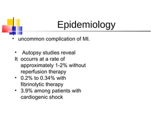 Epidemiology
• uncommon complication of MI. 
•  Autopsy studies reveal
It  occurrs at a rate of
approximately 1-2% without
reperfusion therapy
• 0.2% to 0.34% with
fibrinolytic therapy
• 3.9% among patients with
cardiogenic shock
 