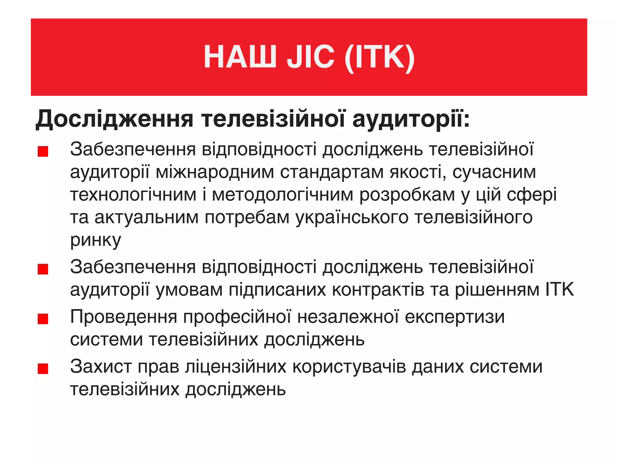 НАШ JIC (ІТК)
Дослідження телевізійної аудиторії:
Забезпечення відповідності досліджень телевізійної
аудиторії міжнародним стандартам якості, сучасним
технологічним і методологічним розробкам у цій сфері
та актуальним потребам українського телевізійного
ринку
Забезпечення відповідності досліджень телевізійної
аудиторії умовам підписаних контрактів та рішенням ІТК
Проведення професійної незалежної експертизи
системи телевізійних досліджень
Захист прав ліцензійних користувачів даних системи
телевізійних досліджень
 
