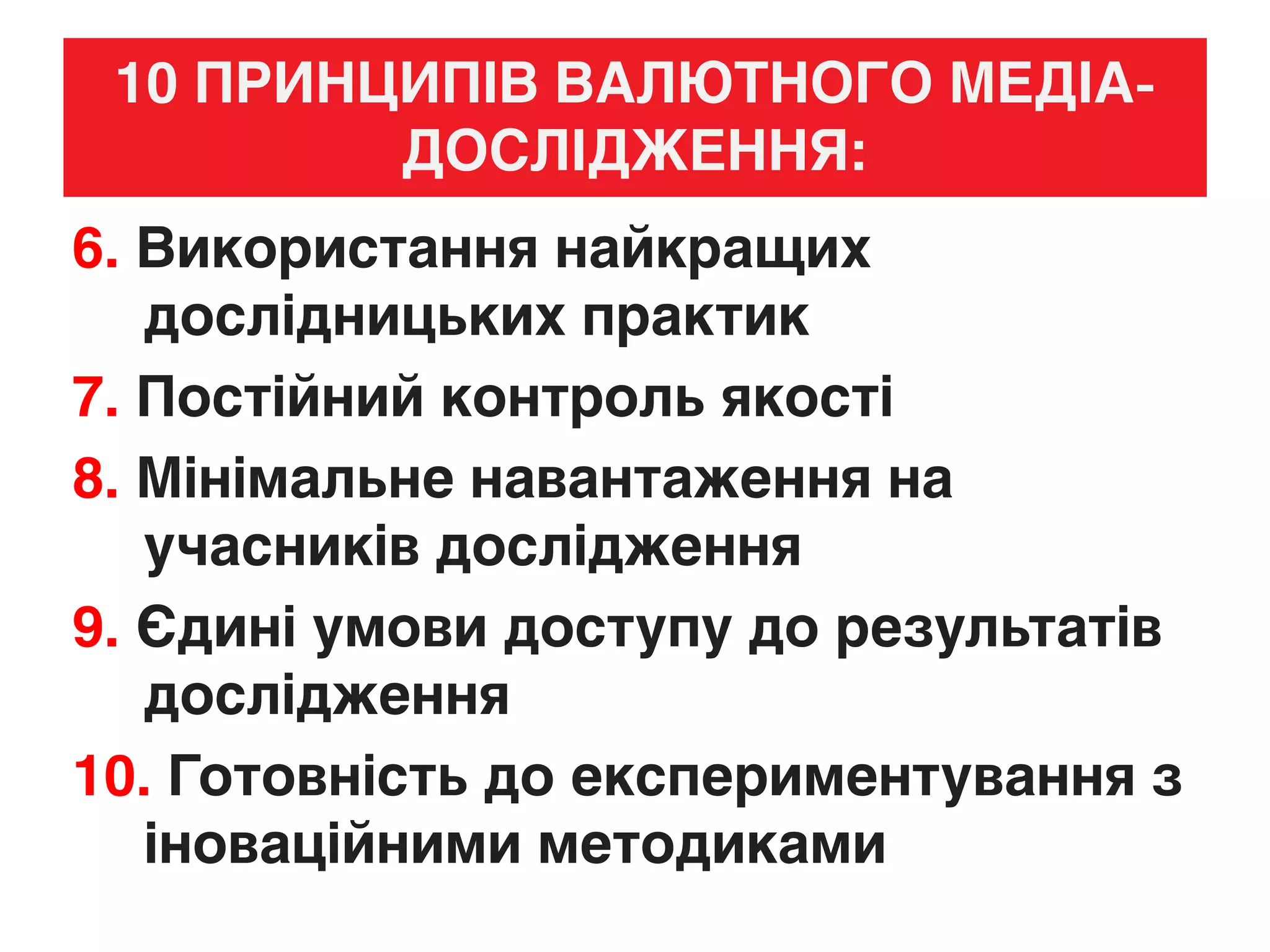 10 ПРИНЦИПІВ ВАЛЮТНОГО МЕДІА-
ДОСЛІДЖЕННЯ:
6. Використання найкращих
дослідницьких практик
7. Постійний контроль якості
8. Мінімальне навантаження на
учасників дослідження
9. Єдині умови доступу до результатів
дослідження
10. Готовність до експериментування з
іноваційними методиками
 