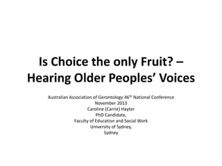 Is Choice the only Fruit? –
Hearing Older Peoples’ Voices
Australian Association of Gerontology 46th National Conference
November 2013
Caroline (Carrie) Hayter
PhD Candidate,
Faculty of Education and Social Work
University of Sydney,
Sydney
 