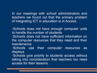 In our meetings with school administrators and teachers we found out that the primary problem of integrating ICT in education is in Access Schools does not have enough computer units to handle the number of students Schools does not have sufficient information on the computer resources that they need and their maintenance Schools use their computer resources as displays Schools give priority to students access without taking into consideration that teachers too need access for their lessons. 