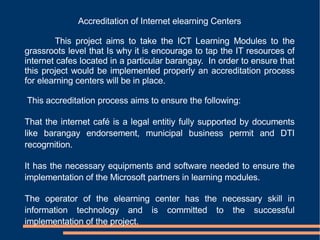 Accreditation of Internet elearning Centers This project aims to take the ICT Learning Modules to the grassroots level that Is why it is encourage to tap the IT resources of internet cafes located in a particular barangay.  In order to ensure that this project would be implemented properly an accreditation process for elearning centers will be in place.  This accreditation process aims to ensure the following: That the internet café is a legal entitiy fully supported by documents like barangay endorsement, municipal business permit and DTI recogrnition. It has the necessary equipments and software needed to ensure the implementation of the Microsoft partners in learning modules. The operator of the elearning center has the necessary skill in information technology and is committed to the successful implementation of the project. 