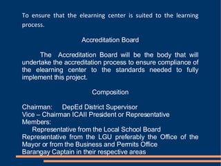 To ensure that the elearning center is suited to the learning process. Accreditation Board The  Accreditation Board will be the body that will undertake the accreditation process to ensure compliance of the elearning center to the standards needed to fully implement this project. Composition Chairman: DepEd District Supervisor Vice – Chairman ICAII President or Representative Members: Representative from the Local School Board Representative from the LGU preferably the Office of the Mayor or from the Business and Permits Office Barangay Captain in their respective areas 