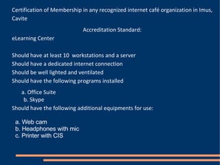 Certification of Membership in any recognized internet café organization in Imus, Cavite Accreditation Standard: eLearning Center Should have at least 10  workstations and a server Should have a dedicated internet connection Should be well lighted and ventilated Should have the following programs installed a. Office Suite  b. Skype Should have the following additional equipments for use: a. Web cam b. Headphones with mic c. Printer with CIS 