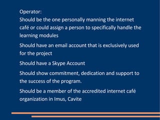 Operator: Should be the one personally manning the internet café or could assign a person to specifically handle the learning modules Should have an email account that is exclusively used for the project Should have a Skype Account Should show commitment, dedication and support to the success of the program. Should be a member of the accredited internet café organization in Imus, Cavite 
