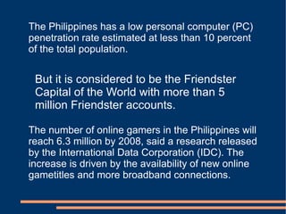 The Philippines has a low personal computer (PC) penetration rate estimated at less than 10 percent of the total population. But it is considered to be the Friendster Capital of the World with more than 5 million Friendster accounts. The number of online gamers in the Philippines will reach 6.3 million by 2008, said a research released by the International Data Corporation (IDC). The increase is driven by the availability of new online gametitles and more broadband connections. 