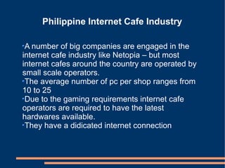 Philippine Internet Cafe Industry A number of big companies are engaged in the internet cafe industry like Netopia – but most internet cafes around the country are operated by small scale operators. The average number of pc per shop ranges from 10 to 25  Due to the gaming requirements internet cafe operators are required to have the latest hardwares available. They have a didicated internet connection  