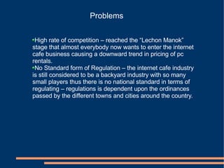 Problems High rate of competition – reached the “Lechon Manok” stage that almost everybody now wants to enter the internet cafe business causing a downward trend in pricing of pc rentals. No Standard form of Regulation – the internet cafe industry is still considered to be a backyard industry with so many small players thus there is no national standard in terms of regulating – regulations is dependent upon the ordinances passed by the different towns and cities around the country. 