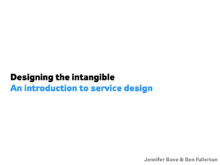 Designing the intangible
An introduction to service design




                               Jennifer Bove & Ben Fullerton