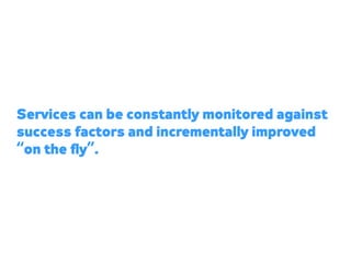 Services can be constantly monitored against
success factors and incrementally improved
“on the ﬂy”.