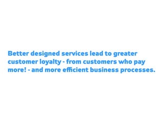 Better designed services lead to greater
customer loyalty - from customers who pay
more! - and more eﬃcient business proce...