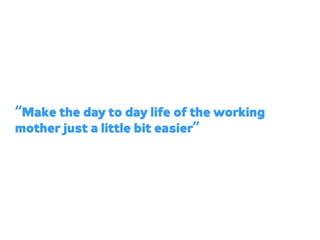“Make the day to day life of the working
mother just a little bit easier”