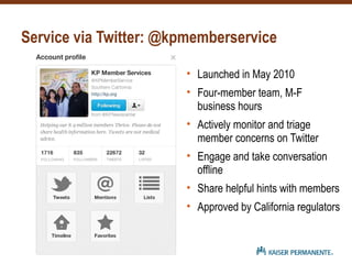 Service via Twitter: @kpmemberservice
• Launched in May 2010
• Four-member team, M-F
business hours
• Actively monitor and triage
member concerns on Twitter
• Engage and take conversation
offline
• Share helpful hints with members
• Approved by California regulators
 