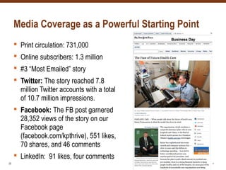 Media Coverage as a Powerful Starting Point
 Print circulation: 731,000
 Online subscribers: 1.3 million
 #3 “Most Emailed” story
 Twitter: The story reached 7.8
million Twitter accounts with a total
of 10.7 million impressions.
 Facebook: The FB post garnered
28,352 views of the story on our
Facebook page
(facebook.com/kpthrive), 551 likes,
70 shares, and 46 comments
 LinkedIn: 91 likes, four comments
28
 