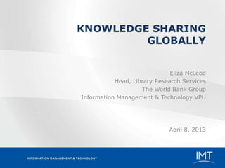 KNOWLEDGE SHARING
         GLOBALLY


                              Eliza McLeod
           Head, Library Research Services
                    The World Bank Group
Information Management & Technology VPU




                             April 8, 2013
 