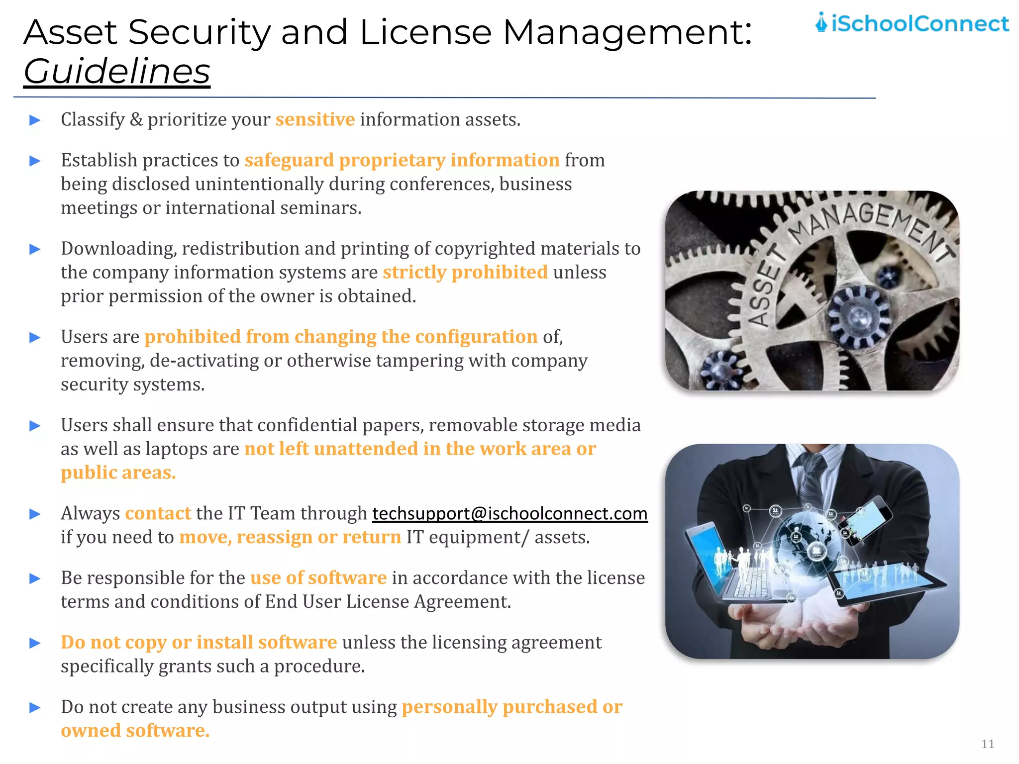 Asset Security and License Management:
Guidelines
11
► Classify & prioritize your sensitive information assets.
► Establish practices to safeguard proprietary information from
being disclosed unintentionally during conferences, business
meetings or international seminars.
► Downloading, redistribution and printing of copyrighted materials to
the company information systems are strictly prohibited unless
prior permission of the owner is obtained.
► Users are prohibited from changing the configuration of,
removing, de-activating or otherwise tampering with company
security systems.
► Users shall ensure that confidential papers, removable storage media
as well as laptops are not left unattended in the work area or
public areas.
► Always contact the IT Team through techsupport@ischoolconnect.com
if you need to move, reassign or return IT equipment/ assets.
► Be responsible for the use of software in accordance with the license
terms and conditions of End User License Agreement.
► Do not copy or install software unless the licensing agreement
specifically grants such a procedure.
► Do not create any business output using personally purchased or
owned software.
 