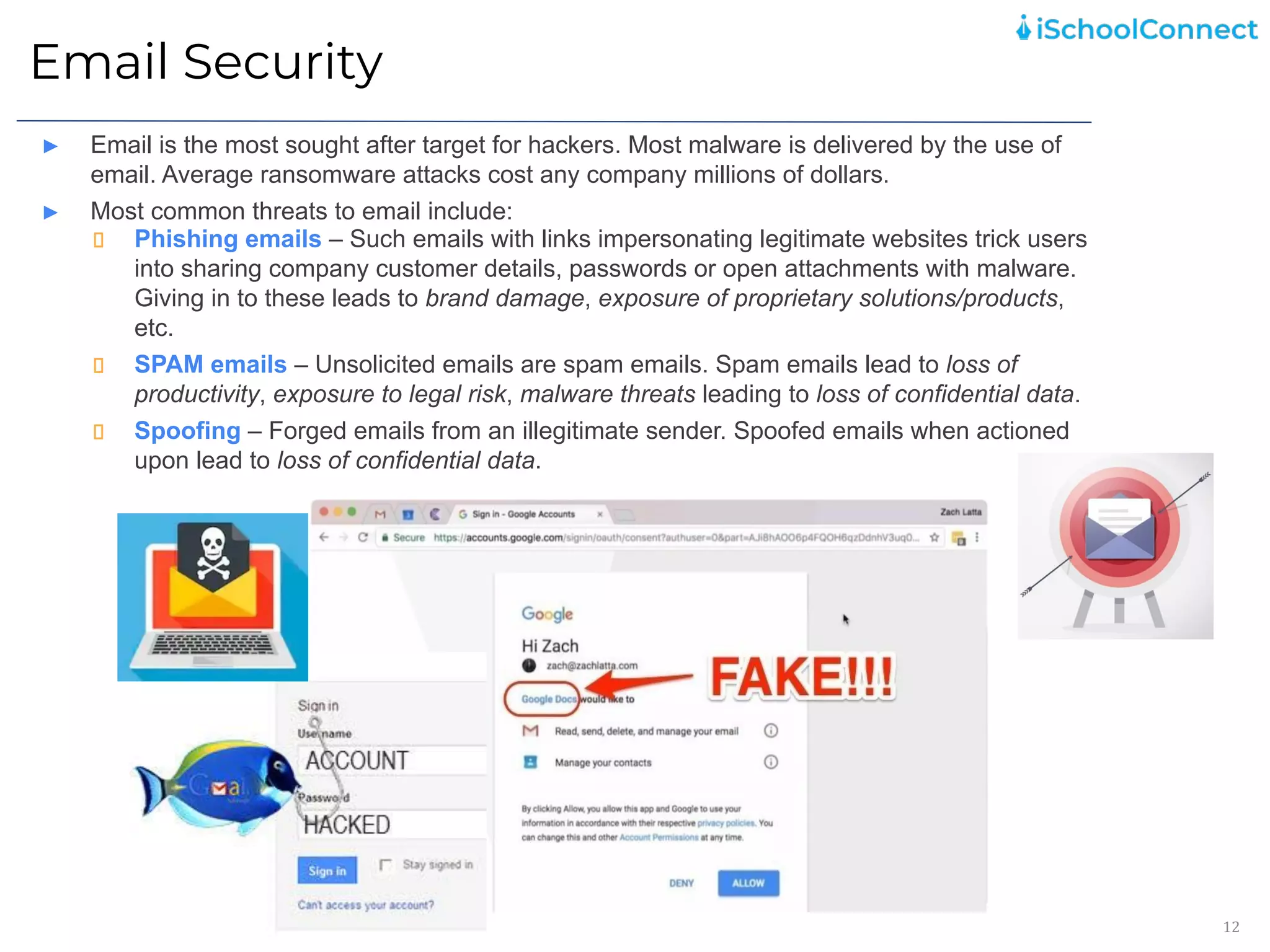 Email Security
12
► Email is the most sought after target for hackers. Most malware is delivered by the use of
email. Average ransomware attacks cost any company millions of dollars.
► Most common threats to email include:
Phishing emails – Such emails with links impersonating legitimate websites trick users
into sharing company customer details, passwords or open attachments with malware.
Giving in to these leads to brand damage, exposure of proprietary solutions/products,
etc.
SPAM emails – Unsolicited emails are spam emails. Spam emails lead to loss of
productivity, exposure to legal risk, malware threats leading to loss of confidential data.
Spoofing – Forged emails from an illegitimate sender. Spoofed emails when actioned
upon lead to loss of confidential data.
 