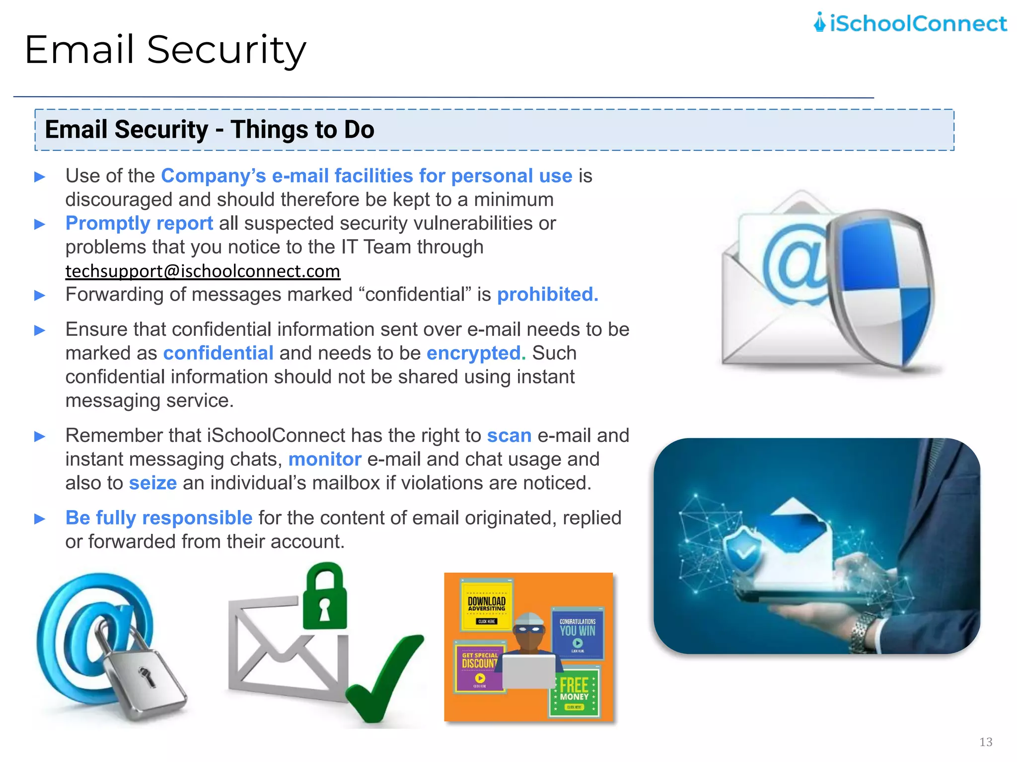 Email Security
13
Email Security - Things to Do
► Use of the Company’s e-mail facilities for personal use is
discouraged and should therefore be kept to a minimum
► Promptly report all suspected security vulnerabilities or
problems that you notice to the IT Team through
techsupport@ischoolconnect.com
► Forwarding of messages marked “confidential” is prohibited.
► Ensure that confidential information sent over e-mail needs to be
marked as confidential and needs to be encrypted. Such
confidential information should not be shared using instant
messaging service.
► Remember that iSchoolConnect has the right to scan e-mail and
instant messaging chats, monitor e-mail and chat usage and
also to seize an individual’s mailbox if violations are noticed.
► Be fully responsible for the content of email originated, replied
or forwarded from their account.
 