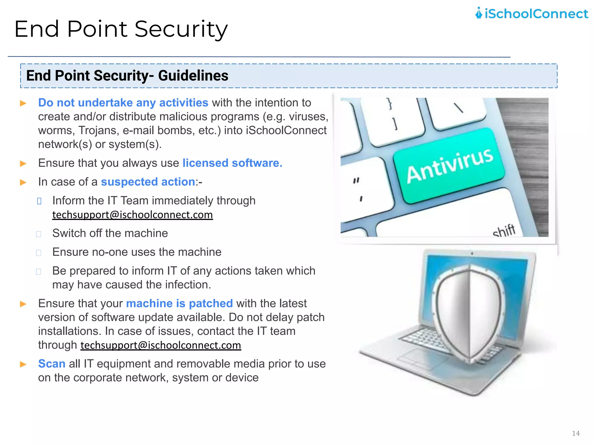 End Point Security
14
End Point Security- Guidelines
► Do not undertake any activities with the intention to
create and/or distribute malicious programs (e.g. viruses,
worms, Trojans, e-mail bombs, etc.) into iSchoolConnect
network(s) or system(s).
► Ensure that you always use licensed software.
► In case of a suspected action:-
Inform the IT Team immediately through
techsupport@ischoolconnect.com
Switch off the machine
Ensure no-one uses the machine
Be prepared to inform IT of any actions taken which
may have caused the infection.
► Ensure that your machine is patched with the latest
version of software update available. Do not delay patch
installations. In case of issues, contact the IT team
through techsupport@ischoolconnect.com
► Scan all IT equipment and removable media prior to use
on the corporate network, system or device
 