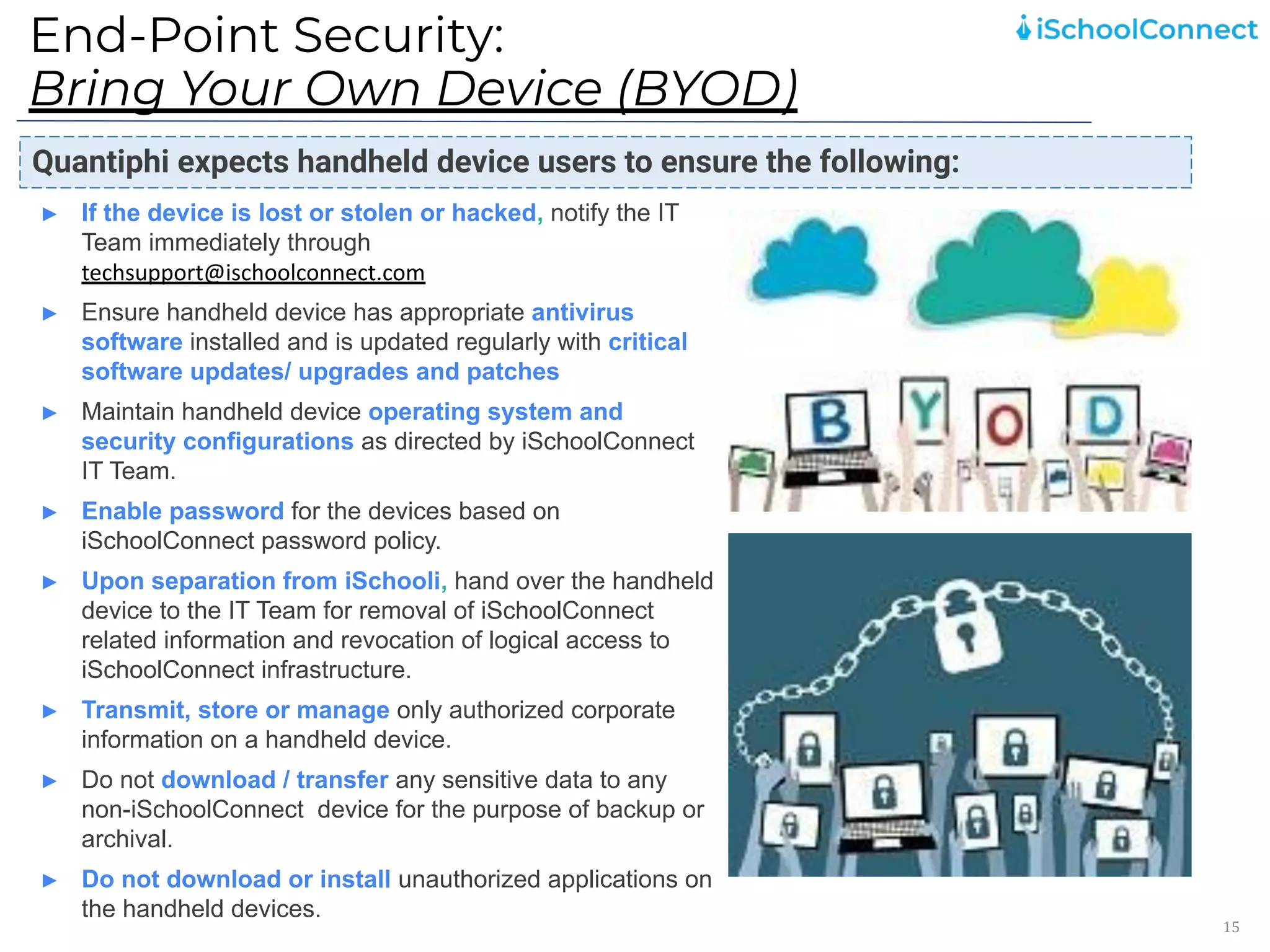 End-Point Security:
Bring Your Own Device (BYOD)
15
Quantiphi expects handheld device users to ensure the following:
► If the device is lost or stolen or hacked, notify the IT
Team immediately through
techsupport@ischoolconnect.com
► Ensure handheld device has appropriate antivirus
software installed and is updated regularly with critical
software updates/ upgrades and patches
► Maintain handheld device operating system and
security configurations as directed by iSchoolConnect
IT Team.
► Enable password for the devices based on
iSchoolConnect password policy.
► Upon separation from iSchooli, hand over the handheld
device to the IT Team for removal of iSchoolConnect
related information and revocation of logical access to
iSchoolConnect infrastructure.
► Transmit, store or manage only authorized corporate
information on a handheld device.
► Do not download / transfer any sensitive data to any
non-iSchoolConnect device for the purpose of backup or
archival.
► Do not download or install unauthorized applications on
the handheld devices.
 