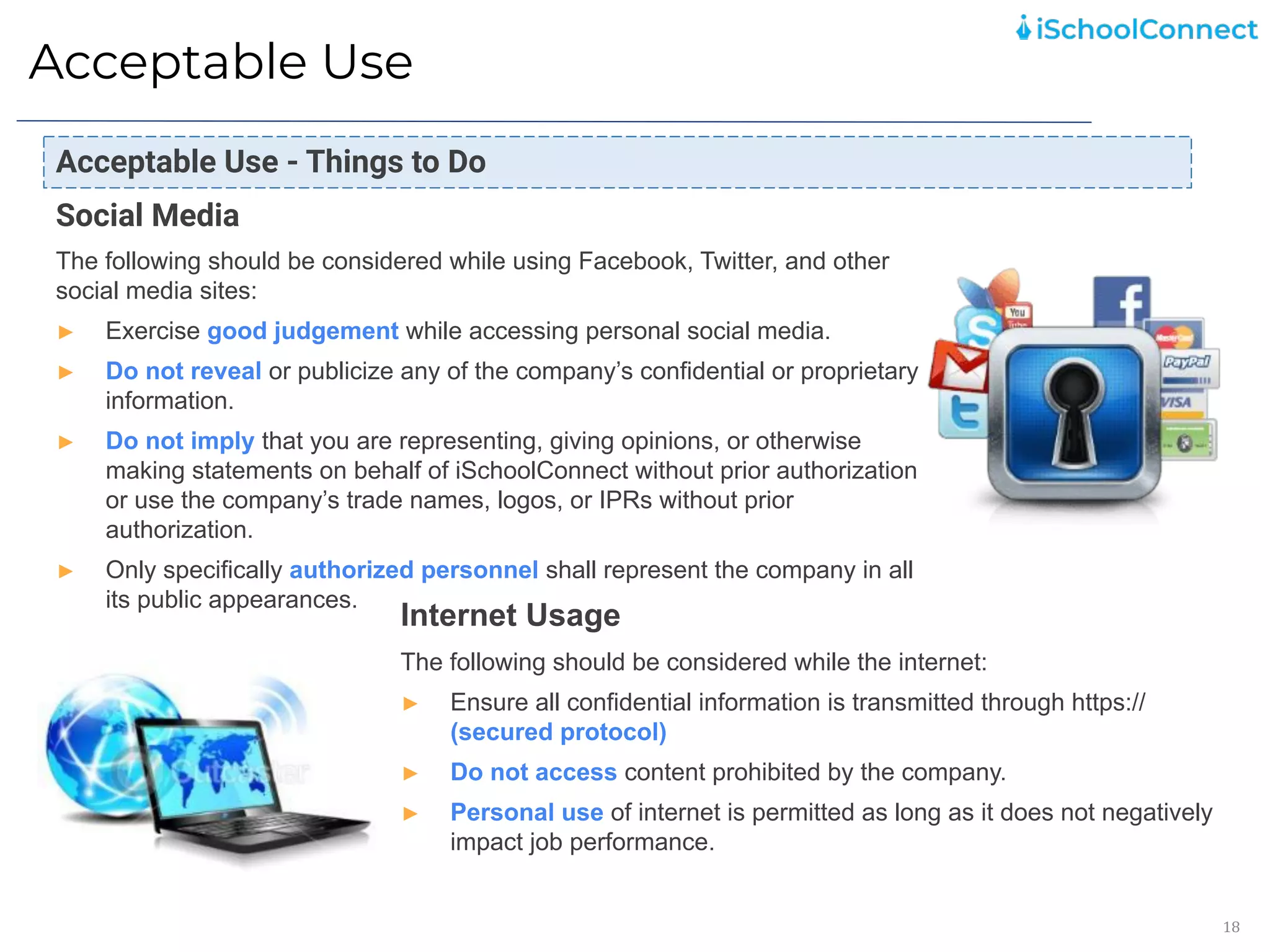 Acceptable Use
18
Social Media
The following should be considered while using Facebook, Twitter, and other
social media sites:
► Exercise good judgement while accessing personal social media.
► Do not reveal or publicize any of the company’s confidential or proprietary
information.
► Do not imply that you are representing, giving opinions, or otherwise
making statements on behalf of iSchoolConnect without prior authorization
or use the company’s trade names, logos, or IPRs without prior
authorization.
► Only specifically authorized personnel shall represent the company in all
its public appearances.
Internet Usage
The following should be considered while the internet:
► Ensure all confidential information is transmitted through https://
(secured protocol)
► Do not access content prohibited by the company.
► Personal use of internet is permitted as long as it does not negatively
impact job performance.
Acceptable Use - Things to Do
 