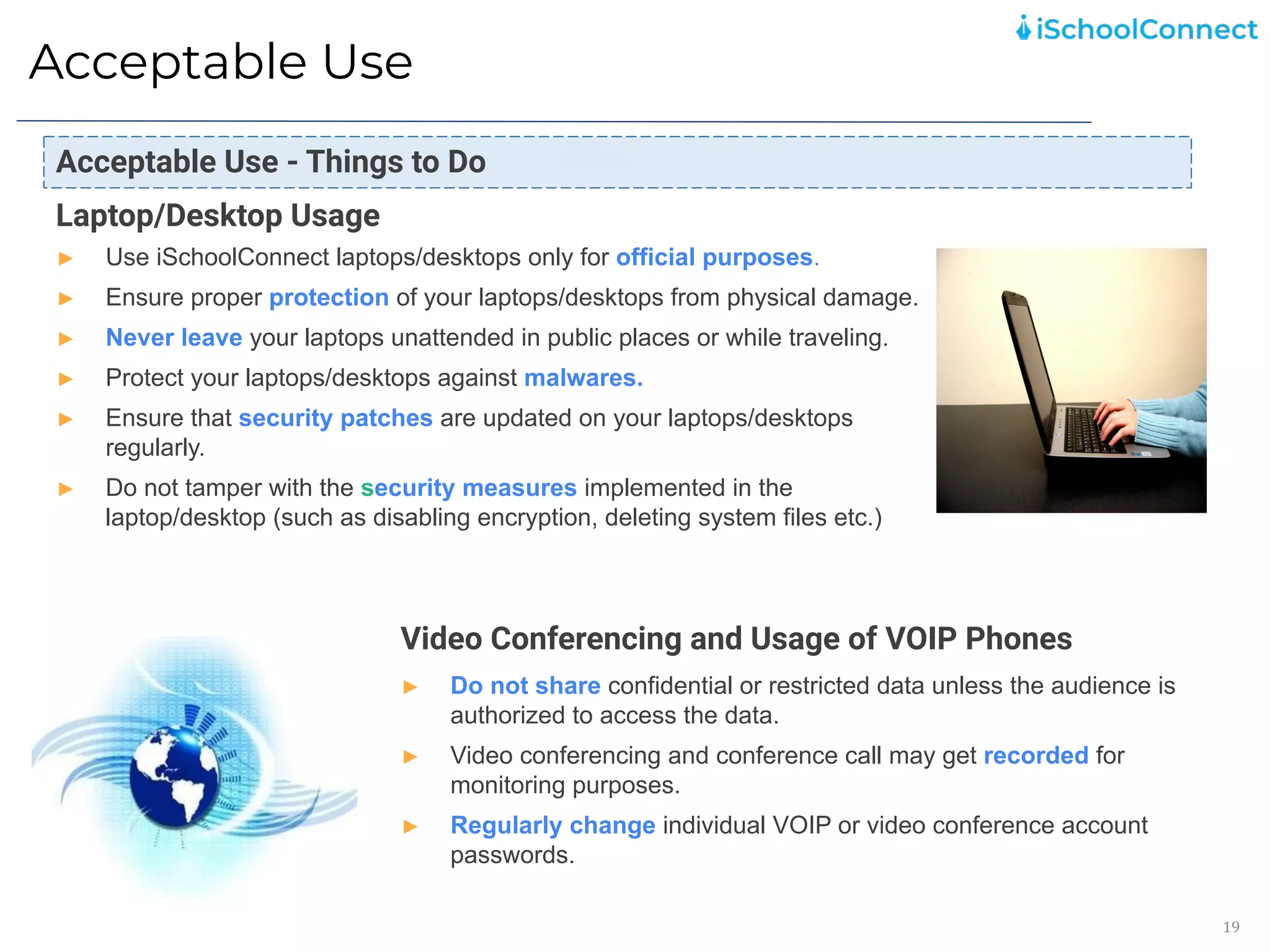 Acceptable Use
19
Laptop/Desktop Usage
► Use iSchoolConnect laptops/desktops only for official purposes.
► Ensure proper protection of your laptops/desktops from physical damage.
► Never leave your laptops unattended in public places or while traveling.
► Protect your laptops/desktops against malwares.
► Ensure that security patches are updated on your laptops/desktops
regularly.
► Do not tamper with the security measures implemented in the
laptop/desktop (such as disabling encryption, deleting system files etc.)
Video Conferencing and Usage of VOIP Phones
► Do not share confidential or restricted data unless the audience is
authorized to access the data.
► Video conferencing and conference call may get recorded for
monitoring purposes.
► Regularly change individual VOIP or video conference account
passwords.
Acceptable Use - Things to Do
 